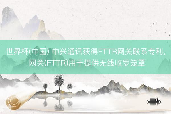 世界杯(中国) 中兴通讯获得FTTR网关联系专利， 网关(FTTR)用于提供无线收罗笼罩