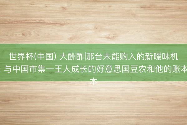 世界杯(中国) 大酬酢|那台未能购入的新暧昧机: 与中国市集一王人成长的好意思国豆农和他的账本