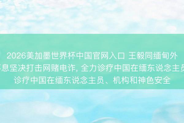 2026美加墨世界杯中国官网入口 王毅同缅甸外长会谈， 缅方称将不息坚决打击网赌电诈， 全力诊疗中国在缅东说念主员、机构和神色安全