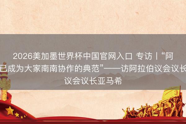2026美加墨世界杯中国官网入口 专访丨“阿中协作已成为大家南南协作的典范”——访阿拉伯议会议长亚马希