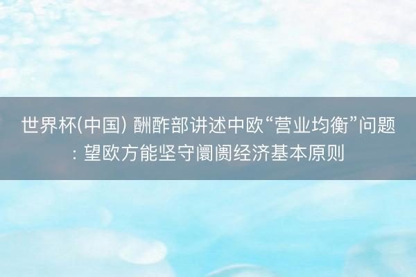 世界杯(中国) 酬酢部讲述中欧“营业均衡”问题: 望欧方能坚守阛阓经济基本原则
