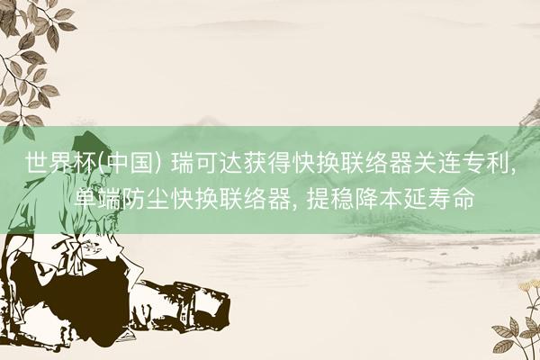 世界杯(中国) 瑞可达获得快换联络器关连专利， 单端防尘快换联络器， 提稳降本延寿命