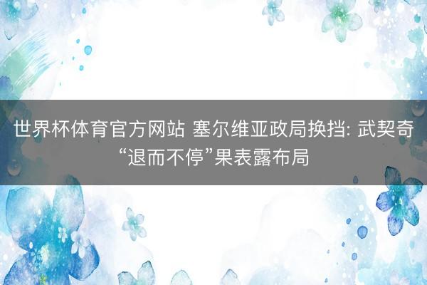 世界杯体育官方网站 塞尔维亚政局换挡: 武契奇“退而不停”果表露