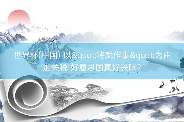 世界杯(中国) 以"将就作事"为由加关税 好意思国真好兴味?