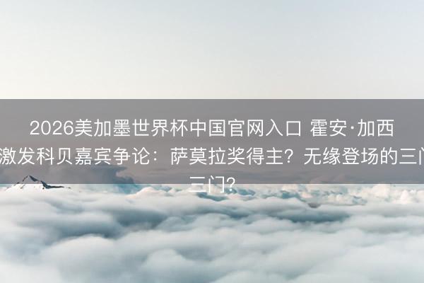 2026美加墨世界杯中国官网入口 霍安·加西亚激发科贝嘉宾争论：萨莫拉奖得主？无缘登场的三门？