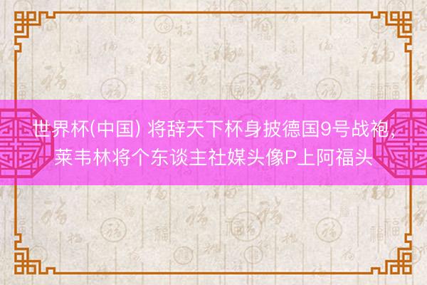 世界杯(中国) 将辞天下杯身披德国9号战袍,莱韦林将个东谈主社媒头像P上阿福头