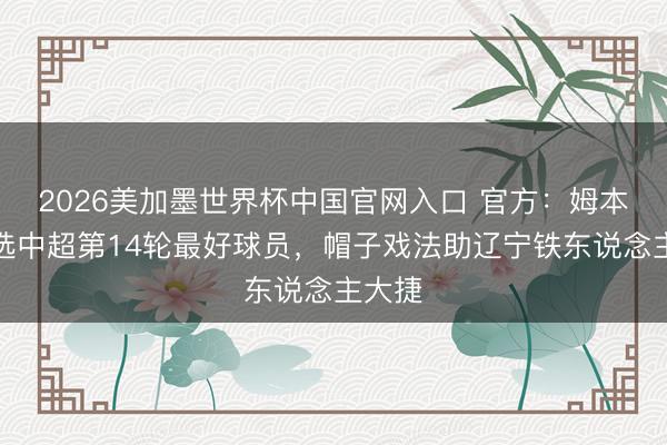 2026美加墨世界杯中国官网入口 官方：姆本扎当选中超第14轮最好球员，帽子戏法助辽宁铁东说念主大捷