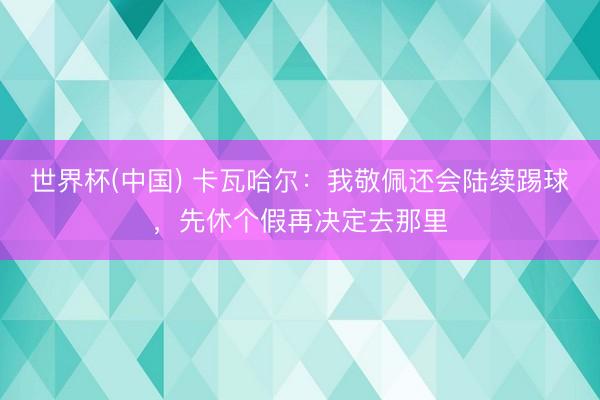 世界杯(中国) 卡瓦哈尔:我敬佩还会陆续踢球,先休个假再决定去那里
