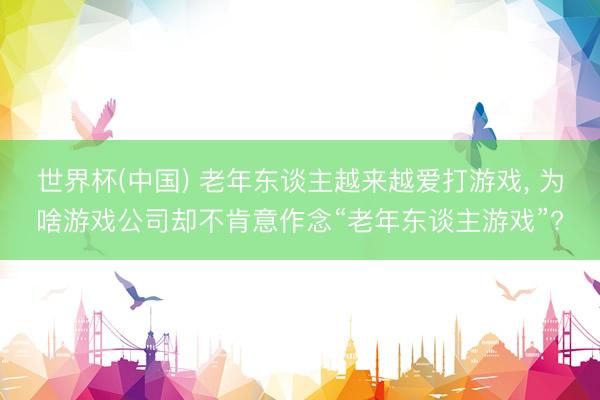 世界杯(中国) 老年东谈主越来越爱打游戏， 为啥游戏公司却不肯意作念“老年东谈主游戏”?
