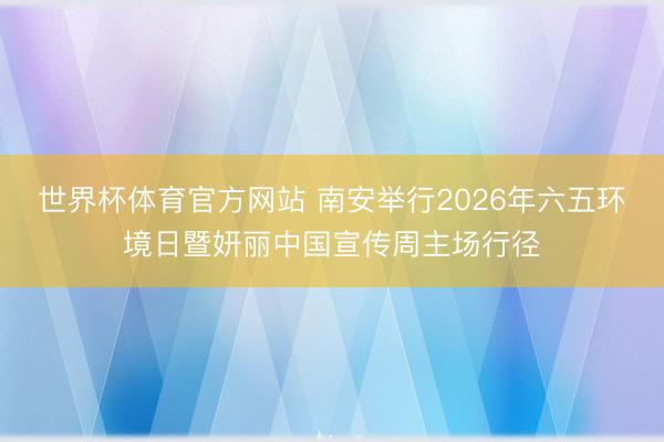 世界杯体育官方网站 南安举行2026年六五环境日暨妍丽中国宣传周主场行径