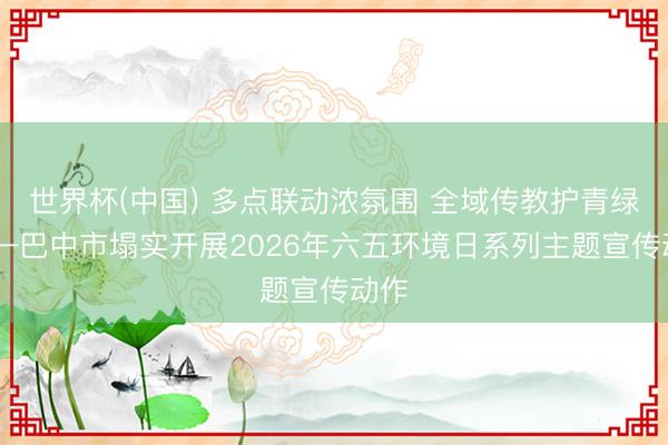 世界杯(中国) 多点联动浓氛围 全域传教护青绿 ——巴中市塌实开展2026年六五环境日系列主题宣传动作