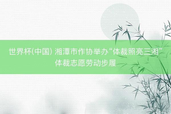 世界杯(中国) 湘潭市作协举办“体裁照亮三湘”体裁志愿劳动步履