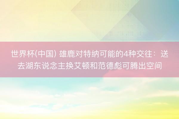 世界杯(中国) 雄鹿对特纳可能的4种交往：送去湖东说念主换艾顿和范德彪可腾出空间