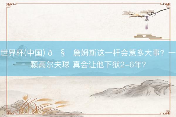 世界杯(中国) 🧐詹姆斯这一杆会惹多大事?一颗高尔夫球 真会让他下狱2-6年?