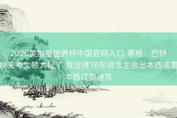 2026美加墨世界杯中国官网入口 蒂格:巴特勒只换来考文顿太扯了 我觉得76东说念主会出本西或雷迪克