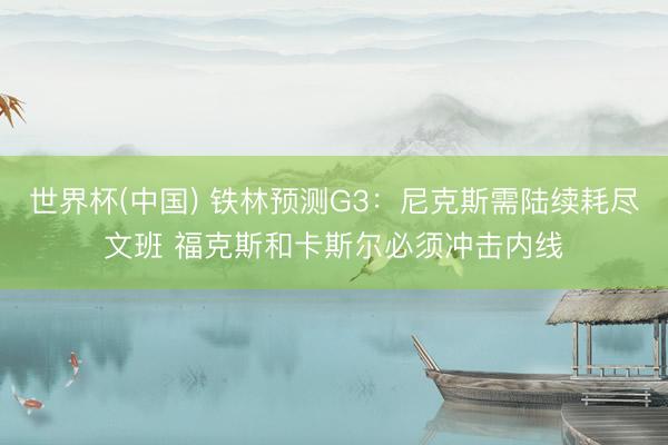 世界杯(中国) 铁林预测G3:尼克斯需陆续耗尽文班 福克斯和卡斯尔必须冲击内线