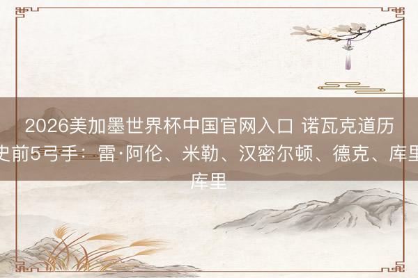 2026美加墨世界杯中国官网入口 诺瓦克道历史前5弓手：雷·阿伦、米勒、汉密尔顿、德克、库里