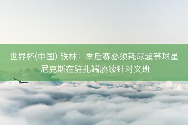 世界杯(中国) 铁林：季后赛必须耗尽超等球星 尼克斯在驻扎端赓续针对文班