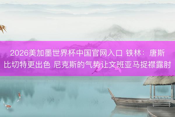 2026美加墨世界杯中国官网入口 铁林:唐斯比切特更出色 尼克斯的气势让文班亚马捉襟露肘