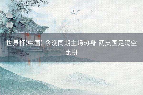 世界杯(中国) 今晚同期主场热身 两支国足隔空比拼