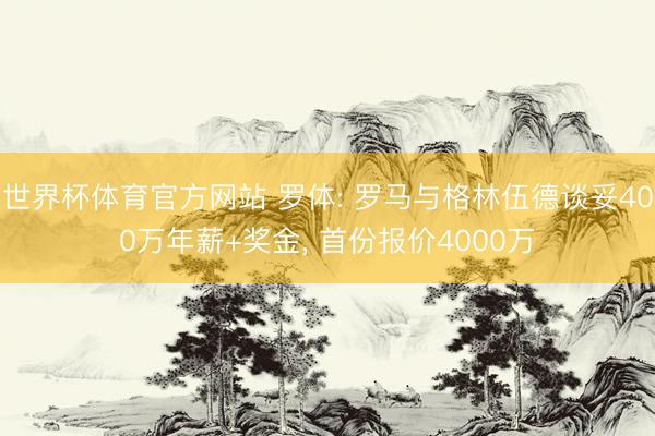 世界杯体育官方网站 罗体: 罗马与格林伍德谈妥400万年薪+奖金， 首份报价4000万