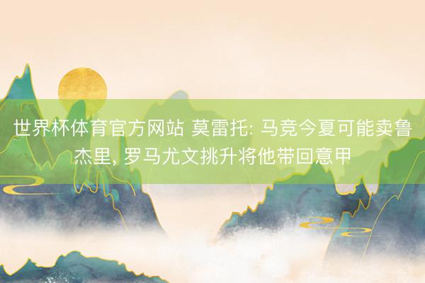 世界杯体育官方网站 莫雷托: 马竞今夏可能卖鲁杰里， 罗马尤文挑升将他带回意甲