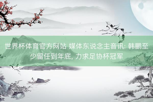 世界杯体育官方网站 媒体东说念主音讯: 韩鹏至少留任到年底, 力求足协杯冠军