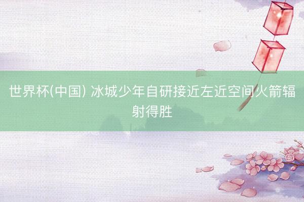 世界杯(中国) 冰城少年自研接近左近空间火箭辐射得胜