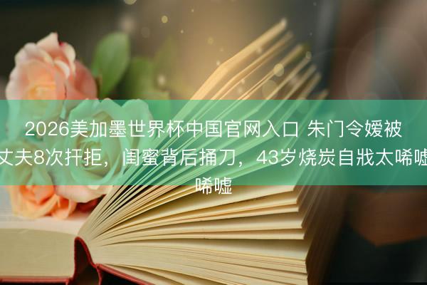 2026美加墨世界杯中国官网入口 朱门令嫒被丈夫8次扞拒，闺蜜背后捅刀，43岁烧炭自戕太唏嘘