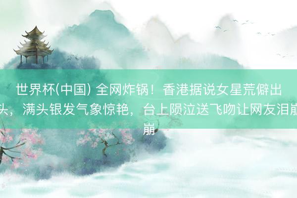 世界杯(中国) 全网炸锅！香港据说女星荒僻出头，满头银发气象惊艳，台上陨泣送飞吻让网友泪崩