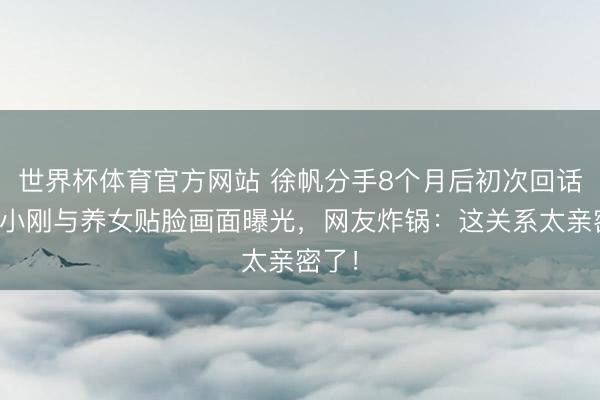 世界杯体育官方网站 徐帆分手8个月后初次回话,冯小刚与养女贴脸画面曝光,网友炸锅:这关系太亲密了!