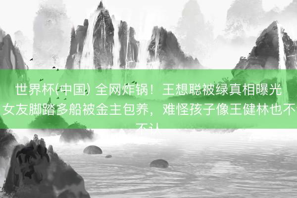 世界杯(中国) 全网炸锅!王想聪被绿真相曝光,女友脚踏多船被金主包养,难怪孩子像王健林也不认