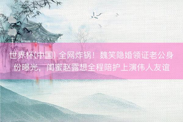 世界杯(中国) 全网炸锅！魏笑隐婚领证老公身份曝光，闺蜜赵露想全程陪护上演伟人友谊