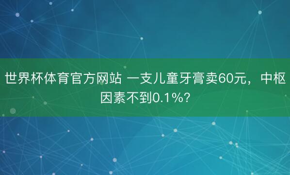 世界杯体育官方网站 一支儿童牙膏卖60元，中枢因素不到0.1%？