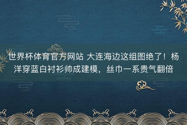 世界杯体育官方网站 大连海边这组图绝了！杨洋穿蓝白衬衫帅成建模，丝巾一系贵气翻倍