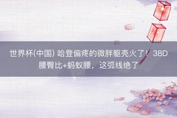 世界杯(中国) 哈登偏疼的微胖躯壳火了!38D腰臀比+蚂蚁腰,这弧线绝了