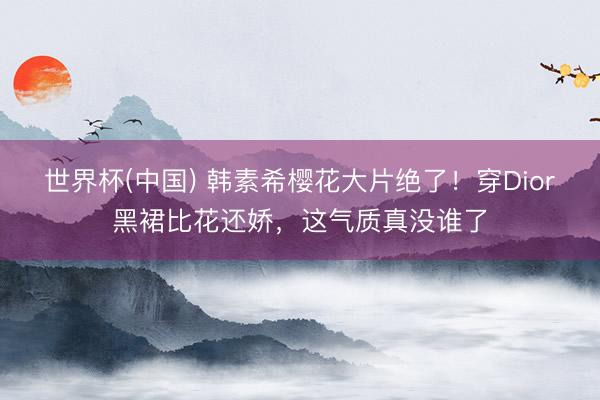 世界杯(中国) 韩素希樱花大片绝了！穿Dior黑裙比花还娇，这气质真没谁了