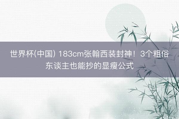 世界杯(中国) 183cm张翰西装封神！3个粗俗东谈主也能抄的显瘦公式