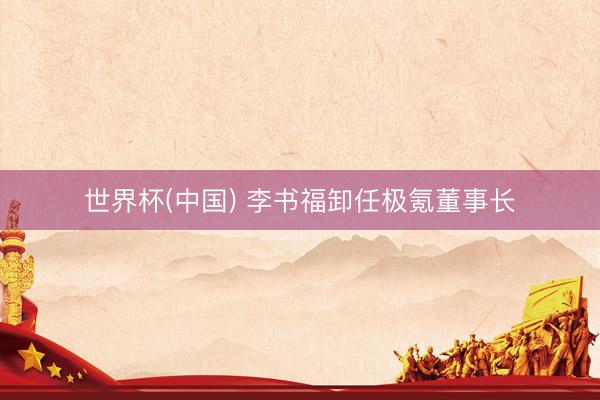 世界杯(中国) 李书福卸任极氪董事长