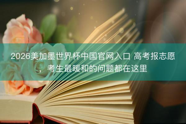 2026美加墨世界杯中国官网入口 高考报志愿,考生最暖和的问题都在这里