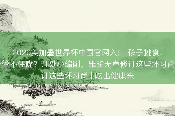 2026美加墨世界杯中国官网入口 孩子挑食、偏青睐口味还管不住嘴？几处小编削，雅雀无声修订这些坏习尚 | 吃出健康来