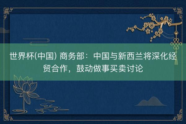 世界杯(中国) 商务部：中国与新西兰将深化经贸合作，鼓动做事买卖讨论