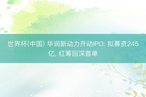 世界杯(中国) 华润新动力开动IPO: 拟募资245亿， 红筹回深首单