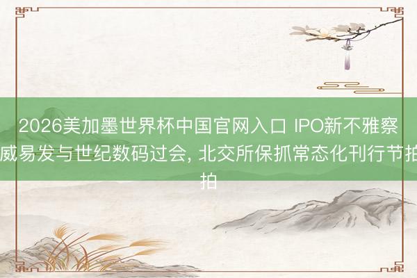 2026美加墨世界杯中国官网入口 IPO新不雅察|威易发与世纪数码过会, 北交所保抓常态化刊行节拍