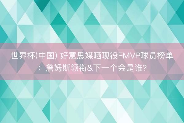 世界杯(中国) 好意思媒晒现役FMVP球员榜单：詹姆斯领衔&下一个会是谁？