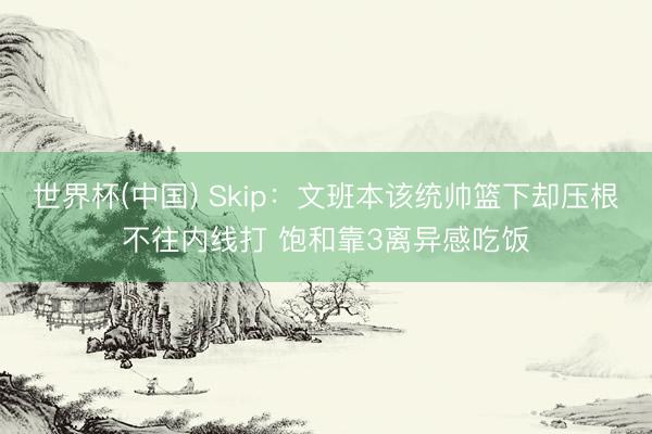 世界杯(中国) Skip：文班本该统帅篮下却压根不往内线打 饱和靠3离异感吃饭