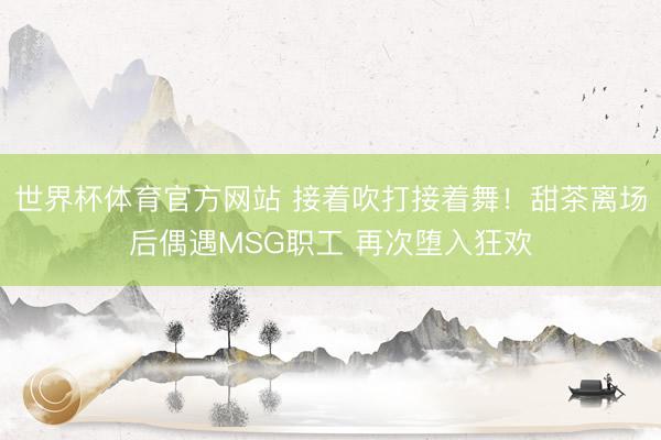 世界杯体育官方网站 接着吹打接着舞！甜茶离场后偶遇MSG职工 再次堕入狂欢