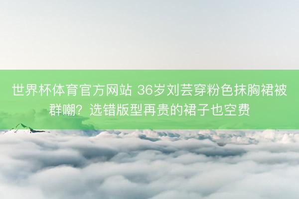 世界杯体育官方网站 36岁刘芸穿粉色抹胸裙被群嘲？选错版型再贵的裙子也空费