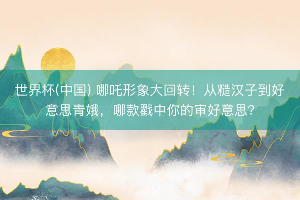 世界杯(中国) 哪吒形象大回转！从糙汉子到好意思青娥，哪款戳中你的审好意思？