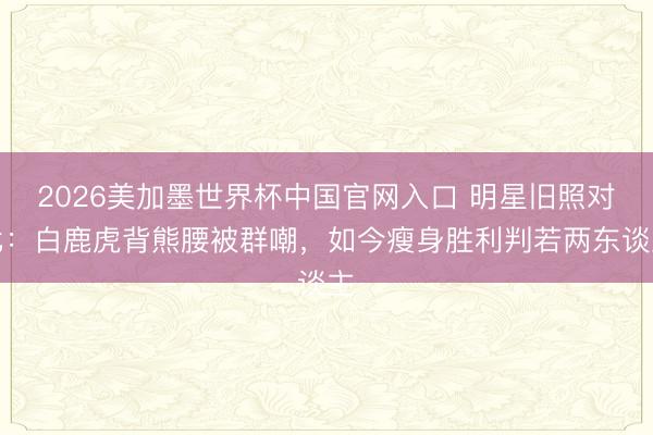 2026美加墨世界杯中国官网入口 明星旧照对比：白鹿虎背熊腰被群嘲，如今瘦身胜利判若两东谈主